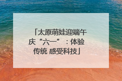 太原萌娃迎端午庆“六一”：体验传统 感受科技