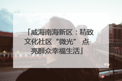 威海南海新区：精致文化社区“微光” 点亮群众幸福生活