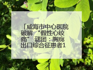 威海市中心医院破解 “假性心绞痛” 谜团：胸廓出口综合征患者18年后获新生