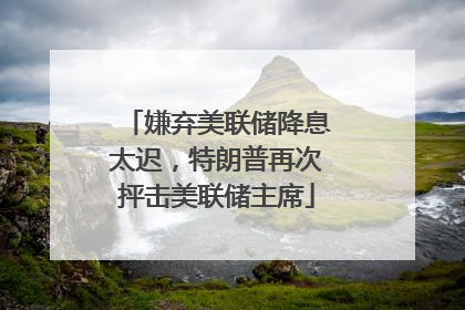 嫌弃美联储降息太迟，特朗普再次抨击美联储主席