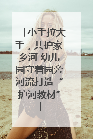 小手拉大手，共护家乡河 幼儿园守着园旁河流打造“护河教材”