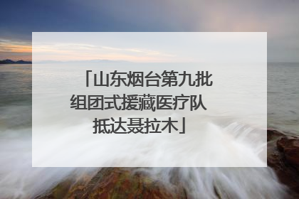 山东烟台第九批组团式援藏医疗队抵达聂拉木