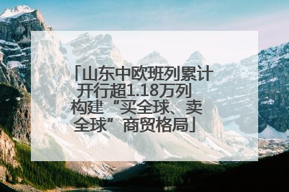 山东中欧班列累计开行超1.18万列 构建“买全球、卖全球”商贸格局