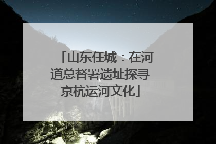 山东任城：在河道总督署遗址探寻京杭运河文化