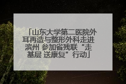山东大学第二医院外耳再造与整形外科走进滨州 参加省残联“走基层 送康复”行动