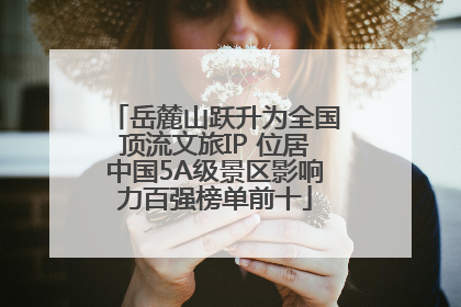 岳麓山跃升为全国顶流文旅IP 位居中国5A级景区影响力百强榜单前十