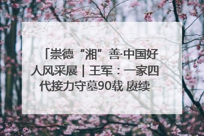 崇德“湘”善·中国好人风采展｜王军：一家四代接力守墓90载 赓续红色血脉践初心