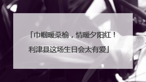 巾帼暖桑榆，情暖夕阳红！利津县这场生日会太有爱