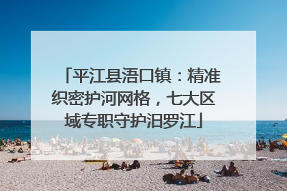 平江县浯口镇：精准织密护河网格，七大区域专职守护汨罗江