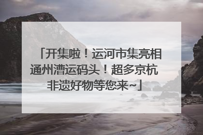 开集啦！运河市集亮相通州漕运码头！超多京杭非遗好物等您来~