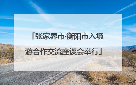 张家界市·衡阳市入境游合作交流座谈会举行