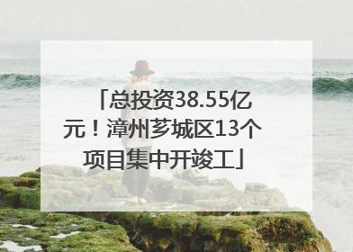 总投资38.55亿元！漳州芗城区13个项目集中开竣工