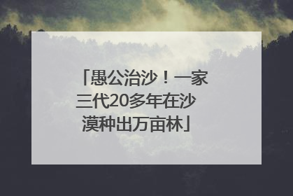 愚公治沙！一家三代20多年在沙漠种出万亩林