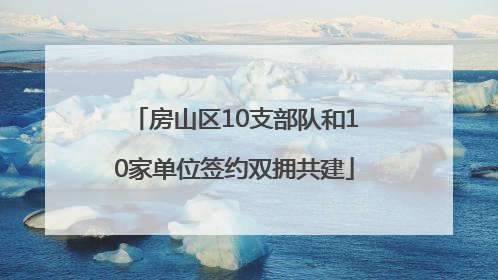 房山区10支部队和10家单位签约双拥共建
