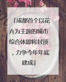 成都首个以花卉为主题的城市综合体即将封顶，力争今年年底建成