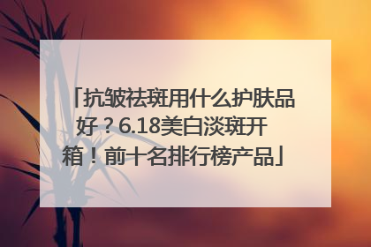 抗皱祛斑用什么护肤品好？6.18美白淡斑开箱！前十名排行榜产品