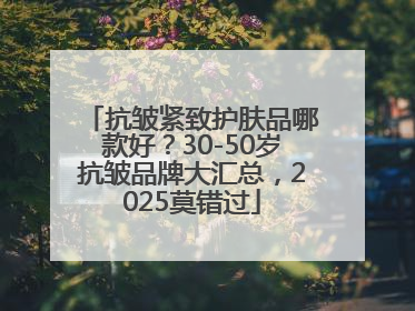 抗皱紧致护肤品哪款好？30-50岁抗皱品牌大汇总，2025莫错过