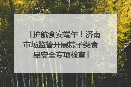 护航食安端午！济南市场监管开展粽子类食品安全专项检查