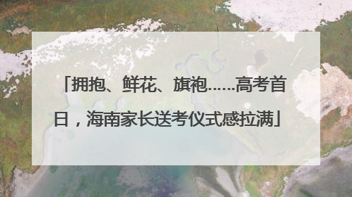 拥抱、鲜花、旗袍……高考首日，海南家长送考仪式感拉满