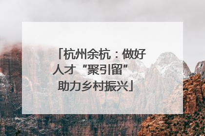 杭州余杭：做好人才“聚引留” 助力乡村振兴
