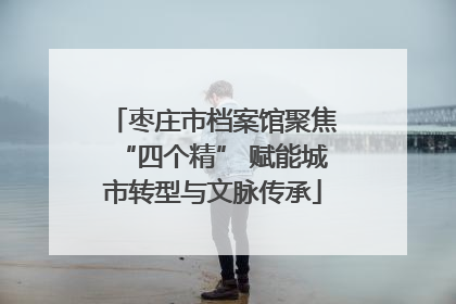 枣庄市档案馆聚焦“四个精” 赋能城市转型与文脉传承