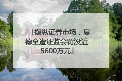 操纵证券市场，夏德全遭证监会罚没近5600万元