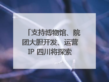 支持博物馆、院团大胆开发、运营IP 四川将探索建立新的收入分配激励机制｜新闻发布最前线