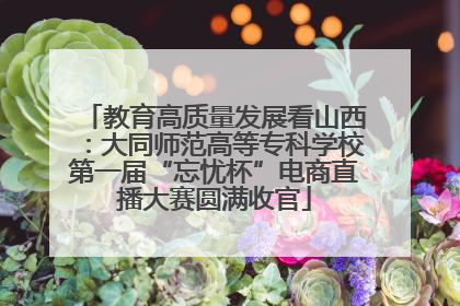 教育高质量发展看山西：大同师范高等专科学校第一届“忘忧杯”电商直播大赛圆满收官