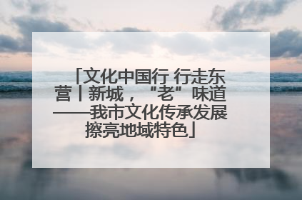 文化中国行 行走东营丨新城，“老”味道——我市文化传承发展擦亮地域特色