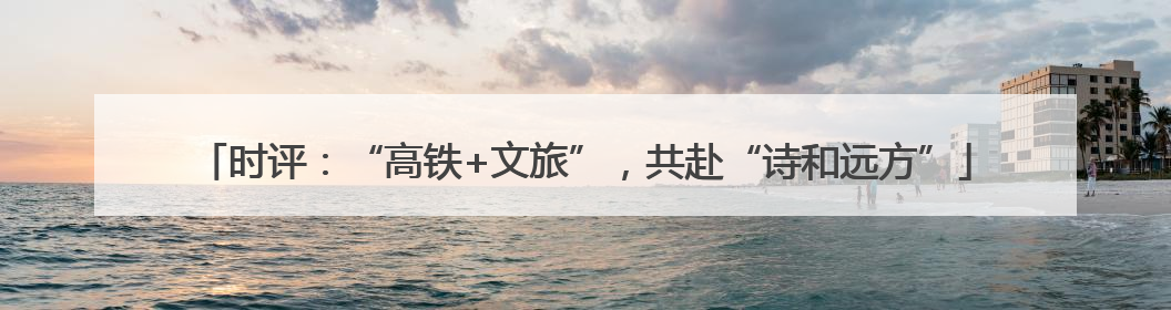 时评：“高铁+文旅”，共赴“诗和远方”