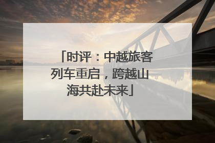 时评：中越旅客列车重启，跨越山海共赴未来
