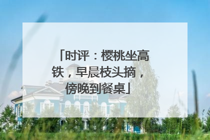 时评：樱桃坐高铁，早晨枝头摘，傍晚到餐桌