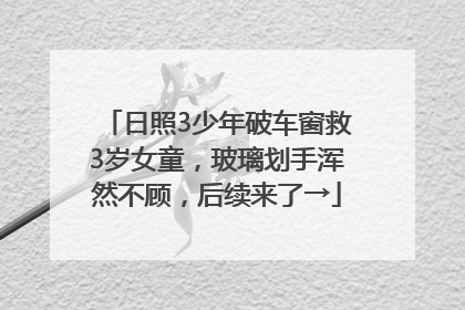 日照3少年破车窗救3岁女童，玻璃划手浑然不顾，后续来了→