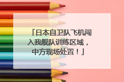 日本自卫队飞机闯入我舰队训练区域，中方现场处置！
