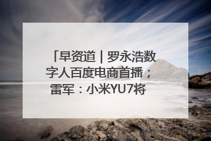 早资道｜罗永浩数字人百度电商首播；雷军：小米YU7将于6月底发布