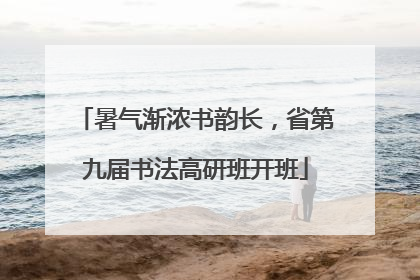 暑气渐浓书韵长，省第九届书法高研班开班