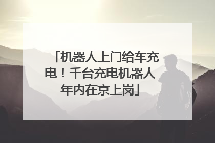 机器人上门给车充电！千台充电机器人年内在京上岗