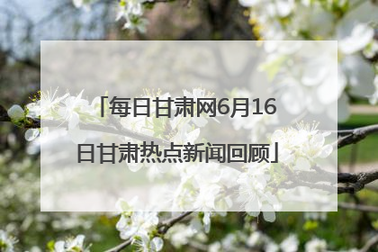 每日甘肃网6月16日甘肃热点新闻回顾