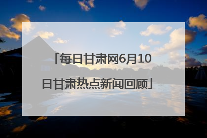 每日甘肃网6月10日甘肃热点新闻回顾