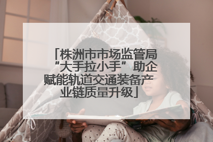 株洲市市场监管局“大手拉小手”助企赋能轨道交通装备产业链质量升级