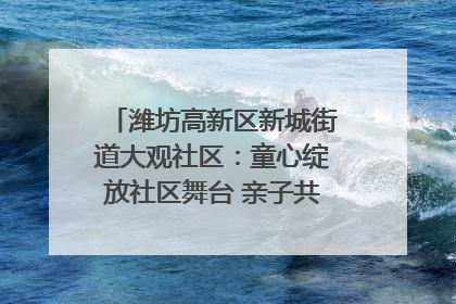 潍坊高新区新城街道大观社区：童心绽放社区舞台 亲子共谱六一欢歌