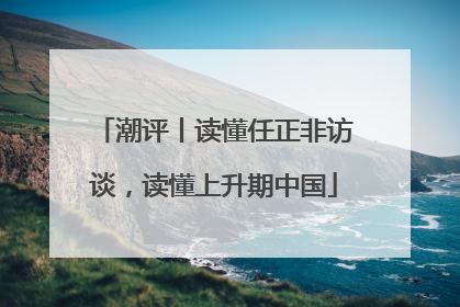 潮评丨读懂任正非访谈，读懂上升期中国