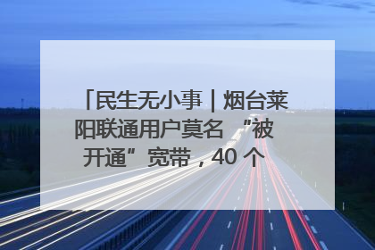 民生无小事｜烟台莱阳联通用户莫名 “被开通”宽带，40 个月扣费无人知