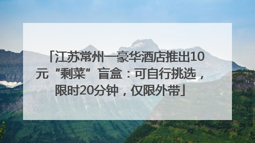 江苏常州一豪华酒店推出10元“剩菜”盲盒：可自行挑选，限时20分钟，仅限外带
