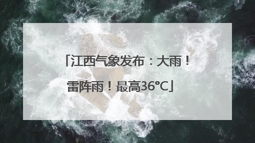 江西气象发布：大雨！雷阵雨！最高36°C