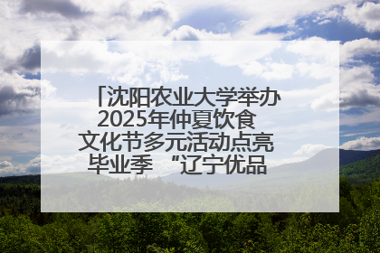 沈阳农业大学举办2025年仲夏饮食文化节多元活动点亮毕业季 “辽宁优品”进校园首站启动