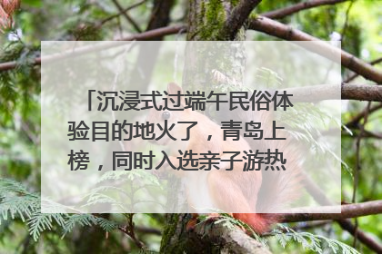沉浸式过端午民俗体验目的地火了，青岛上榜，同时入选亲子游热门Top10