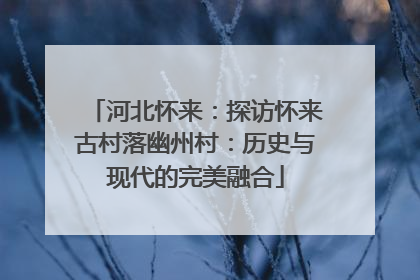 河北怀来：探访怀来古村落幽州村：历史与现代的完美融合