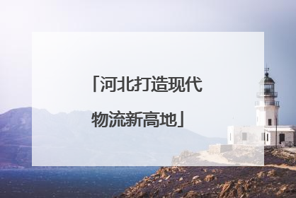 河北打造现代物流新高地