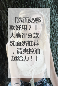 洗面奶哪款好用？十大高评分款洗面奶推荐，清爽控油超给力！